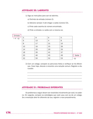 174 	 PROJETO INTENSIVO NO CICLO I – 3O
ANO
ATIVIDADE 20: LABIRINTO
1) Siga as instruções para sair do labirinto.
	 a) Partindo da entrada (número 5)
	 b) Adicione sempre 4 até chegar a saída (número 53).
	 c) Pinte cada casinha do número encontrado.
	 d) Pinte a entrada e a saída com a mesma cor.
5 9 6 0
6 13 4 8
8 17 21 10
10 16 25 26
14 20 29 33
18 26 41 37
20 46 45 49
22 50 52 53
2) Com um colega, compare os percursos feitos e verifique se há diferen-
ças. Caso haja, discuta e encontre uma solução comum. Registre a dis-
cussão:
_______________________________________________________________
_______________________________________________________________
_______________________________________________________________
_______________________________________________________________
ATIVIDADE 21: PROBLEMAS DIFERENTES
Os problemas a seguir devem ser resolvidos inicialmente por você, no cader-
no. Em seguida, compare as estratégias que você usou com as de um colega.
Se a resolução dele for diferente da sua, registre o novo procedimento.
Saída

Entrada
+ 4
 