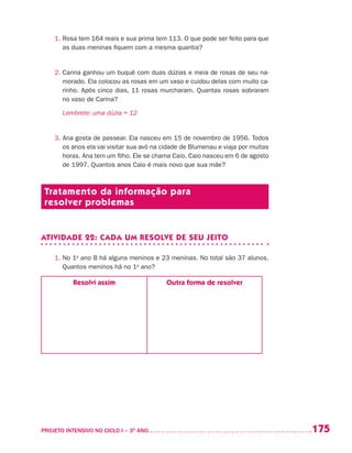 175PROJETO INTENSIVO NO CICLO I – 3O
ANO	
1. Rosa tem 164 reais e sua prima tem 113. O que pode ser feito para que
as duas meninas fiquem com a mesma quantia?
2. Carina ganhou um buquê com duas dúzias e meia de rosas de seu na-
morado. Ela colocou as rosas em um vaso e cuidou delas com muito ca-
rinho. Após cinco dias, 11 rosas murcharam. Quantas rosas sobraram
no vaso de Carina?
	 Lembrete: uma dúzia = 12
3. Ana gosta de passear. Ela nasceu em 15 de novembro de 1956. Todos
os anos ela vai visitar sua avó na cidade de Blumenau e viaja por muitas
horas. Ana tem um filho. Ele se chama Caio. Caio nasceu em 6 de agosto
de 1997. Quantos anos Caio é mais novo que sua mãe?
Tratamento da informação para
resolver problemas
ATIVIDADE 22: CADA UM RESOLVE DE SEU JEITO
1. No 1o
ano B há alguns meninos e 23 meninas. No total são 37 alunos.
Quantos meninos há no 1o
ano?
Resolvi assim Outra forma de resolver
 
