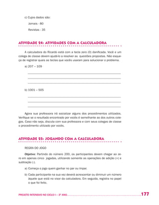 177PROJETO INTENSIVO NO CICLO I – 3O
ANO	
c) Cujos dados são:
	 Jornais - 80
	 Revistas - 35
ATIVIDADE 24: ATIVIDADES COM A CALCULADORA
A calculadora do Ricardo está com a tecla zero (0) danificada. Você e um
colega de classe devem ajudá-lo a resolver as questões propostas. Não esque-
ça de registrar quais as teclas que vocês usaram para solucionar o problema.
a) 207 – 109
_______________________________________________________________
_______________________________________________________________
_______________________________________________________________
b) 1001 – 505
_______________________________________________________________
_______________________________________________________________
_______________________________________________________________
Agora sua professora irá socializar alguns dos procedimentos utilizados.
Verifique se o resultado encontrado por vocês é semelhante ao dos outros cole-
gas. Caso não seja, discuta com sua professora e com seus colegas de classe
o procedimento utilizado por vocês.
ATIVIDADE 25: JOGANDO COM A CALCULADORA
REGRA DO JOGO
Objetivo: Partindo do número 200, os participantes devem chegar ao ze-
ro em apenas cinco jogadas, utilizando somente as operações de adição (+) e
subtração (-).
a)	Começa o jogo quem ganhar no par ou ímpar.
b)	Cada participante na sua vez deverá acrescentar ou diminuir um número
àquele que está no visor da calculadora. Em seguida, registra no papel
o que foi feito.
 