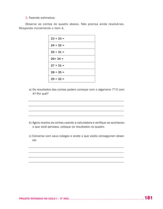 181PROJETO INTENSIVO NO CICLO I – 3O
ANO	
3. Fazendo estimativa:
Observe as contas do quadro abaixo. Não precisa ainda resolvê-las.
Responda inicialmente o item A.
23 + 33 =
24 + 32 =
25 + 31 =
26+ 34 =
27 + 31 =
28 + 35 =
29 + 32 =
	 a) Os resultados das contas podem começar com o algarismo 7? E com
4? Por quê?
_______________________________________________________________
_______________________________________________________________
_______________________________________________________________
_______________________________________________________________
	 b) Agora resolva as contas usando a calculadora e verifique se aconteceu
o que você pensava, coloque os resultados no quadro.
	 c) Converse com seus colegas e anote o que vocês conseguiram obser-
var.
_______________________________________________________________
_______________________________________________________________
_______________________________________________________________
_______________________________________________________________
 