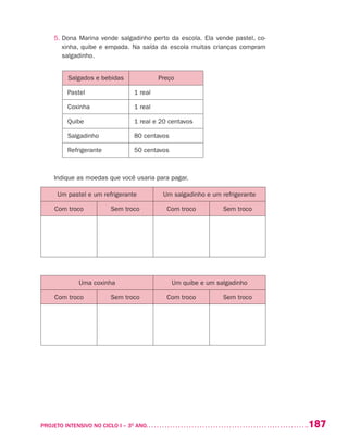 187PROJETO INTENSIVO NO CICLO I – 3O
ANO	
5. Dona Marina vende salgadinho perto da escola. Ela vende pastel, co-
xinha, quibe e empada. Na saída da escola muitas crianças compram
salgadinho.
Salgados e bebidas Preço
Pastel 1 real
Coxinha 1 real
Quibe 1 real e 20 centavos
Salgadinho 80 centavos
Refrigerante 50 centavos
Indique as moedas que você usaria para pagar.
Um pastel e um refrigerante Um salgadinho e um refrigerante
Com troco Sem troco Com troco Sem troco
Uma coxinha Um quibe e um salgadinho
Com troco Sem troco Com troco Sem troco
 