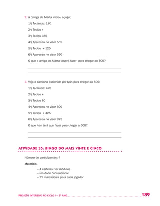 189PROJETO INTENSIVO NO CICLO I – 3O
ANO	
2.	A colega de Marta iniciou o jogo:
	 1o
) Teclando: 180
	 2o
) Teclou +
	 3o
) Teclou 385
	 4o
) Apareceu no visor 565
	 5o
) Teclou + 125
	 6o
) Apareceu no visor 690
	 O que a amiga de Marta deverá fazer para chegar ao 500?
_______________________________________________________________
_______________________________________________________________
3.	Veja o caminho escolhido por Ivan para chegar ao 500:
	 1o
) Teclando: 420
	 2o
) Teclou +
	 3o
) Teclou 80
	 4o
) Apareceu no visor 500
	 5o
) Teclou + 425
	 6o
) Apareceu no visor 925
	 O que Ivan terá que fazer para chegar a 500?
_______________________________________________________________
_______________________________________________________________
ATIVIDADE 35: BINGO DO MAIS VINTE E CINCO
Número de participantes: 4
Materiais:
	 – 4 cartelas (ver módulo)
	 – um dado convencional
	 – 25 marcadores para cada jogador
 