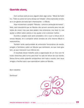 19PROJETO INTENSIVO NO CICLO I – 3O
ANO	
Querido aluno,
Com certeza você já ouviu alguém dizer algo como: “Moral da histó-
ria – Trate os outros tal como deseja ser tratado”. Esta expressão remete-
se a um gênero de texto bem interessante – a fábula.
Hoje iniciaremos o projeto “Fábulas – Leitura e produção de textos”.
Nele, você descobrirá que as fábulas não servem somente para nos dar
lições de moral, mas que elas podem nos emocionar, nos fazer rir, nos
ajudar a refletir sobre valores e nos ajudar a ler e escrever melhor.
Durante o projeto você será convidado a ler e ouvir a leitura de di-
versas fábulas, ler e comparar várias versões de uma mesma fábula e
reescrevê-las.
Também terão oportunidade de entrevistar funcionários da escola,
amigos e familiares sobre as fábulas que conhecem, as que mais gos-
tam, as que marcaram sua infância etc.
O resultado desse trabalho será a organização de um livro com fá-
bulas reescritas pela turma para ficar na sala de leitura de sua escola.
Dessa forma vocês poderão compartilhar com toda a escola, com seus
amigos e família tudo o que aprenderam sobre as fábulas.
Bom trabalho!
Divirta-se!
 