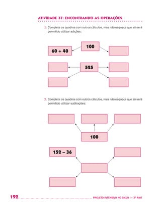 192 	 PROJETO INTENSIVO NO CICLO I – 3O
ANO
ATIVIDADE 37: ENCONTRANDO AS OPERAÇÕES
1. Complete os quadros com outros cálculos, mas não esqueça que só será
permitido utilizar adições:
2. Complete os quadros com outros cálculos, mas não esqueça que só será
permitido utilizar subtrações:
152 – 36
100
60 + 40
100
525
 