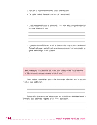 194 	 PROJETO INTENSIVO NO CICLO I – 3O
ANO
c)	Troquem o problema com outra dupla e verifiquem:
•	 Os dados que vocês selecionaram são os mesmos?
_______________________________________________________________
_______________________________________________________________
•	 O resultado encontrado foi o mesmo? Caso não, discutam para encontrar
onde se encontra o erro.
_______________________________________________________________
_______________________________________________________________
_______________________________________________________________
_______________________________________________________________
•	 O jeito de resolver da outra dupla foi semelhante ao que vocês utilizaram?
Caso eles tenham adotado outro caminho para encontrar a resolução re-
gistre a estratégia usada por eles.
_______________________________________________________________
_______________________________________________________________
_______________________________________________________________
_______________________________________________________________
Em uma escola há duas salas de 3o
ano. Nas duas classes há 31 meninos
e 34 meninas. Quantas crianças há no 3o
ano?
Quais são as informações que você e seu amigo precisam selecionar para
resolver este problema?
_________________________________________________________________
_________________________________________________________________
_________________________________________________________________
Discuta com seu parceiro o que precisa ser feito com os dados para que o
problema seja resolvido. Registre o que vocês pensaram.
_________________________________________________________________
_________________________________________________________________
_________________________________________________________________
_________________________________________________________________
 