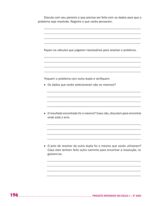 196 	 PROJETO INTENSIVO NO CICLO I – 3O
ANO
Discuta com seu parceiro o que precisa ser feito com os dados para que o
problema seja resolvido. Registre o que vocês pensaram.
_________________________________________________________________
_________________________________________________________________
_________________________________________________________________
_________________________________________________________________
Façam os cálculos que julgarem necessários para resolver o problema.
_________________________________________________________________
_________________________________________________________________
_________________________________________________________________
_________________________________________________________________
Troquem o problema com outra dupla e verifiquem:
•	 Os dados que vocês selecionaram são os mesmos?
_______________________________________________________________
_______________________________________________________________
_______________________________________________________________
_______________________________________________________________
•	 O resultado encontrado foi o mesmo? Caso não, discutam para encontrar
onde está o erro.
_______________________________________________________________
_______________________________________________________________
_______________________________________________________________
_______________________________________________________________
•	 O jeito de resolver da outra dupla foi o mesmo que vocês utilizaram?
Caso eles tenham feito outro caminho para encontrar a resolução, re-
gistrem-na.
_______________________________________________________________
_______________________________________________________________
_______________________________________________________________
_______________________________________________________________
 