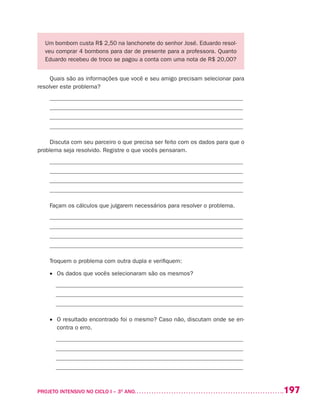 197PROJETO INTENSIVO NO CICLO I – 3O
ANO	
Um bombom custa R$ 2,50 na lanchonete do senhor José. Eduardo resol-
veu comprar 4 bombons para dar de presente para a professora. Quanto
Eduardo recebeu de troco se pagou a conta com uma nota de R$ 20,00?
Quais são as informações que você e seu amigo precisam selecionar para
resolver este problema?
_________________________________________________________________
_________________________________________________________________
_________________________________________________________________
_________________________________________________________________
Discuta com seu parceiro o que precisa ser feito com os dados para que o
problema seja resolvido. Registre o que vocês pensaram.
_________________________________________________________________
_________________________________________________________________
_________________________________________________________________
_________________________________________________________________
Façam os cálculos que julgarem necessários para resolver o problema.
_________________________________________________________________
_________________________________________________________________
_________________________________________________________________
_________________________________________________________________
Troquem o problema com outra dupla e verifiquem:
•	 Os dados que vocês selecionaram são os mesmos?
_______________________________________________________________
_______________________________________________________________
_______________________________________________________________
•	 O resultado encontrado foi o mesmo? Caso não, discutam onde se en-
contra o erro.
_______________________________________________________________
_______________________________________________________________
_______________________________________________________________
_______________________________________________________________
 