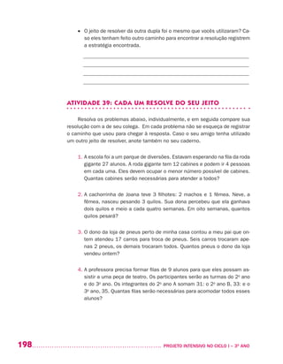 198 	 PROJETO INTENSIVO NO CICLO I – 3O
ANO
•	 O jeito de resolver da outra dupla foi o mesmo que vocês utilizaram? Ca-
so eles tenham feito outro caminho para encontrar a resolução registrem
a estratégia encontrada.
_______________________________________________________________
_______________________________________________________________
_______________________________________________________________
_______________________________________________________________
ATIVIDADE 39: CADA UM RESOLVE DO SEU JEITO
Resolva os problemas abaixo, individualmente, e em seguida compare sua
resolução com a de seu colega. Em cada problema não se esqueça de registrar
o caminho que usou para chegar à resposta. Caso o seu amigo tenha utilizado
um outro jeito de resolver, anote também no seu caderno.
1. A escola foi a um parque de diversões. Estavam esperando na fila da roda
gigante 27 alunos. A roda gigante tem 12 cabines e podem ir 4 pessoas
em cada uma. Eles devem ocupar o menor número possível de cabines.
Quantas cabines serão necessárias para atender a todos?
2. A cachorrinha de Joana teve 3 filhotes: 2 machos e 1 fêmea. Neve, a
fêmea, nasceu pesando 3 quilos. Sua dona percebeu que ela ganhava
dois quilos e meio a cada quatro semanas. Em oito semanas, quantos
quilos pesará?
3. O dono da loja de pneus perto de minha casa contou a meu pai que on-
tem atendeu 17 carros para troca de pneus. Seis carros trocaram ape-
nas 2 pneus, os demais trocaram todos. Quantos pneus o dono da loja
vendeu ontem?
4. A professora precisa formar filas de 9 alunos para que eles possam as-
sistir a uma peça de teatro. Os participantes serão as turmas do 2o
ano
e do 3o
ano. Os integrantes do 2o
ano A somam 31: o 2o
ano B, 33: e o
3o
ano, 35. Quantas filas serão necessárias para acomodar todos esses
alunos?
 