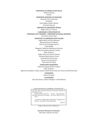 Secretaria Municipal de Educação
São Paulo, fevereiro de 2011
PREFEITURA DA CIDADE DE SÃO PAULO
Gilberto Kassab
Prefeito
SECRETARIA MUNICIPAL DE EDUCAÇÃO
Alexandre Alves Schneider
Secretário
Célia Regina Guidon Falótico
Secretária Adjunta
DIRETORIA DE ORIENTAÇÃO TÉCNICA
Regina Célia Lico Suzuki
ELABORAÇÃO E IMPLANTAÇÃO DO
PROGRAMA LER E ESCREVER - PRIORIDADE NA ESCOLA MUNICIPAL
Iara Glória Areias Prado
CONCEPÇÃO E ELABORAÇÃO DESTE VOLUME
Angela Maria da Silva Figueredo
Aparecida Eliane de Moraes
Ivani da Cunha Borges Berton
Leika Watabe
Margareth Aparecida Ballesteros Buzinaro
Maria das Graças Bezerra Landuci
Milou Sequerra
Regina Célia dos Santos Câmara
Rosanea Maria Mazzini Correa
Silvia Moretti Rosa Ferrari
Suzete de Souza Borelli
Tânia Nardi de Pádua
CONSULTORIA PEDAGÓGICA
Maria das Graças Bezerra Landuci
Milou Sequerra
Algumas ilustrações e todas escritas infantis foram feitas por alunos da Rede Municipal
EDITORAÇÃO
Fatima Consales
ILUSTRAÇÕES
Didiu Rio Branco | Robson Minghini | André Moreira
Dados Internacionais de Catalogação na Publicação (CIP)
São Paulo (SP). Secretaria Municipal de Educação. Diretoria de
Orientação Técnica.
Projeto Intensivo no Ciclo I – 3º ano – Livro do aluno /
Secretaria Municipal de Educação. – São Paulo: SME/DOT, 2011.
264 p.
-1.Educação 2.Alfabetização 3.Matemática I.Programa Ler e
Escrever – Prioridade na Escola Municipal
CDD 372
Código da Memória Técnica: SME4/2011
 
