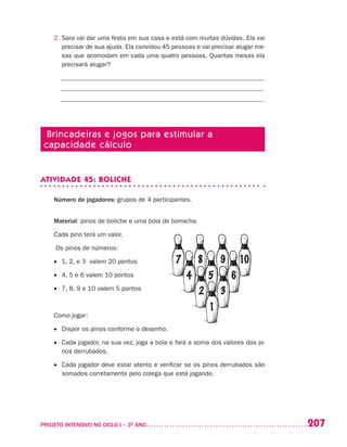 207PROJETO INTENSIVO NO CICLO I – 3O
ANO	
2. Sara vai dar uma festa em sua casa e está com muitas dúvidas. Ela vai
precisar de sua ajuda. Ela convidou 45 pessoas e vai precisar alugar me-
sas que acomodam em cada uma quatro pessoas. Quantas mesas ela
precisará alugar?
_______________________________________________________________
_______________________________________________________________
_______________________________________________________________
Brincadeiras e jogos para estimular a
capacidade cálculo
ATIVIDADE 45: BOLICHE
Número de jogadores: grupos de 4 participantes.
Material: pinos de boliche e uma bola de borracha.
Cada pino terá um valor.
Os pinos de números:
•	 1, 2, e 3 valem 20 pontos
•	 4, 5 e 6 valem 10 pontos
•	 7, 8, 9 e 10 valem 5 pontos
Como jogar:
•	 Dispor os pinos conforme o desenho.
•	 Cada jogador, na sua vez, joga a bola e fará a soma dos valores dos pi-
nos derrubados.
•	 Cada jogador deve estar atento e verificar se os pinos derrubados são
somados corretamente pelo colega que está jogando.
 