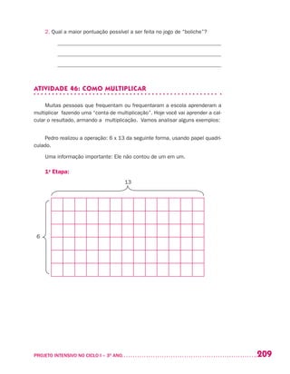 209PROJETO INTENSIVO NO CICLO I – 3O
ANO	
2. Qual a maior pontuação possível a ser feita no jogo de “boliche”?
______________________________________________________________
_____________________________________________________________
_____________________________________________________________
ATIVIDADE 46: COMO MULTIPLICAR
Muitas pessoas que frequentam ou frequentaram a escola aprenderam a
multiplicar fazendo uma “conta de multiplicação”. Hoje você vai aprender a cal-
cular o resultado, armando a multiplicação. Vamos analisar alguns exemplos:
Pedro realizou a operação: 6 x 13 da seguinte forma, usando papel quadri-
culado.
Uma informação importante: Ele não contou de um em um.
1a
Etapa:
	 13
6
 