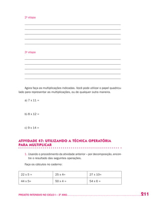 211PROJETO INTENSIVO NO CICLO I – 3O
ANO	
2a
etapa
_________________________________________________________________
_________________________________________________________________
_________________________________________________________________
_________________________________________________________________
_________________________________________________________________
3a
etapa
_________________________________________________________________
_________________________________________________________________
_________________________________________________________________
_________________________________________________________________
_________________________________________________________________
Agora faça as multiplicações indicadas. Você pode utilizar o papel quadricu-
lado para representar as multiplicações, ou de qualquer outra maneira.
a) 7 x 11 =
b) 8 x 12 =
c) 9 x 14 =
ATIVIDADE 47: UTILIZANDO A TÉCNICA OPERATÓRIA
PARA MULTIPLICAR
1. Usando o procedimento da atividade anterior – por decomposição, encon-
tre o resultado das seguintes operações.
Faça os cálculos no caderno:
22 x 5 = 25 x 4= 27 x 10=
44 x 5= 50 x 4 = 54 x 6 =
 