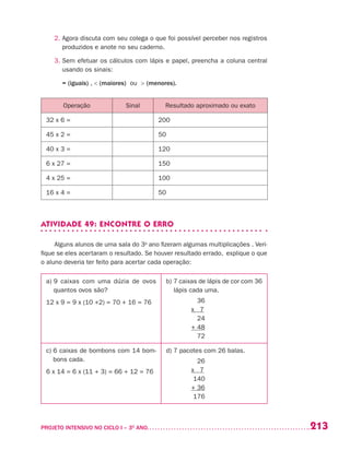 213PROJETO INTENSIVO NO CICLO I – 3O
ANO	
2. Agora discuta com seu colega o que foi possível perceber nos registros
produzidos e anote no seu caderno.
3. Sem efetuar os cálculos com lápis e papel, preencha a coluna central
usando os sinais:
	 = (iguais) ,  (maiores) ou  (menores).
Operação Sinal Resultado aproximado ou exato
32 x 6 = 200
45 x 2 = 50
40 x 3 = 120
6 x 27 = 150
4 x 25 = 100
16 x 4 = 50
ATIVIDADE 49: ENCONTRE O ERRO
Alguns alunos de uma sala do 3o
ano fizeram algumas multiplicações . Veri-
fique se eles acertaram o resultado. Se houver resultado errado, explique o que
o aluno deveria ter feito para acertar cada operação:
a) 9 caixas com uma dúzia de ovos
quantos ovos são?
12 x 9 = 9 x (10 +2) = 70 + 16 = 76
b) 7 caixas de lápis de cor com 36
lápis cada uma.
36
x 7
24
+ 48
72
c) 6 caixas de bombons com 14 bom-
bons cada.
6 x 14 = 6 x (11 + 3) = 66 + 12 = 76
d) 7 pacotes com 26 balas.
26
x 7
140
+ 36
176
 