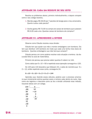 214 	 PROJETO INTENSIVO NO CICLO I – 3O
ANO
ATIVIDADE 50: CADA UM RESOLVE DE SEU JEITO
Resolva os problemas abaixo, primeiro individualmente, e depois compare
como o seu colega resolveu.
1. Mamãe pagou R$ 28,00 por 7 pacotes de bexiga para o meu aniversário.
Quanto custou cada pacote?
2. Cecília gastou R$ 72,00 na compra de caixas de bombons que custaram
R$ 6,00 cada uma. Quantas caixas de bombons ela comprou?
ATIVIDADE 51: APRENDENDO A DIVIDIR
Observe como Cláudia resolveu essa divisão:
Cláudia tem que ajudar sua mãe a montar embalagens com bombons. Ela
tem que distribuir 144 bombons de modo que cada uma tenha meia dúzia de
bombons. Quantas embalagens sua mãe terá que comprar?
Cláudia pensou em como poderia resolver esta situação e lembrou da dis-
cussão feita na aula de matemática.
Primeiro ela pensou que precisa saber quantos 6 cabem no 144.
Como sabia que 6 x 10 = 60 e repetindo essa operação conseguiria o 120.
Do 120 para 144 descobriu que faltavam 24, e sabia de memória que 6 x
2 = 12, então repetindo essa conta, conseguiria 24.
6 x 10 + 6 x 10 + 6 x 2 + 6 x 2 = 144
Aprendeu que, fazendo esses cálculos, poderia usar o processo america-
no que inicialmente estima quantas vezes o número cabe dentro do outro. Veja
como ela registrou e descubra como se faz a divisão utilizando esse método,
trocando ideias com um colega.
144 6
- 60 10
84 + 10
- 60 2
24 __2__
- 12 24
12
- 12
0
 