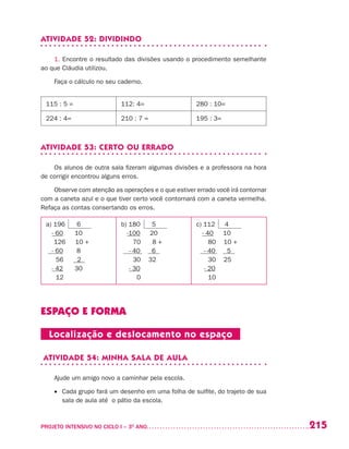 215PROJETO INTENSIVO NO CICLO I – 3O
ANO	
ATIVIDADE 52: DIVIDINDO
1. Encontre o resultado das divisões usando o procedimento semelhante
ao que Cláudia utilizou.
Faça o cálculo no seu caderno.
115 : 5 = 112: 4= 280 : 10=
224 : 4= 210 : 7 = 195 : 3=
ATIVIDADE 53: CERTO OU ERRADO
Os alunos de outra sala fizeram algumas divisões e a professora na hora
de corrigir encontrou alguns erros.
Observe com atenção as operações e o que estiver errado você irá contornar
com a caneta azul e o que tiver certo você contornará com a caneta vermelha.
Refaça as contas consertando os erros.
a) 196 6
- 60 10
126 10 +
- 60 8
56 2
- 42 30
12
b) 180 5
-100 20
70 8 +
- 40 6
30 32
- 30
0
c) 112 4
- 40 10
80 10 +
- 40 5
30 25
- 20
10
ESPAÇO E FORMA
Localização e deslocamento no espaço
ATIVIDADE 54: MINHA SALA DE AULA
Ajude um amigo novo a caminhar pela escola.
•	 Cada grupo fará um desenho em uma folha de sulfite, do trajeto de sua
sala de aula até o pátio da escola.
 