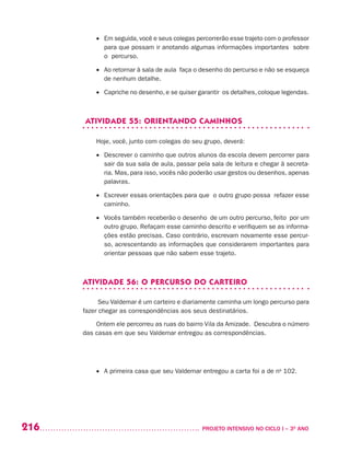 216 	 PROJETO INTENSIVO NO CICLO I – 3O
ANO
•	 Em seguida, você e seus colegas percorrerão esse trajeto com o professor
para que possam ir anotando algumas informações importantes sobre
o percurso.
•	 Ao retornar à sala de aula faça o desenho do percurso e não se esqueça
de nenhum detalhe.
•	 Capriche no desenho, e se quiser garantir os detalhes, coloque legendas.
ATIVIDADE 55: ORIENTANDO CAMINHOS
Hoje, você, junto com colegas do seu grupo, deverá:
•	 Descrever o caminho que outros alunos da escola devem percorrer para
sair da sua sala de aula, passar pela sala de leitura e chegar à secreta-
ria. Mas, para isso, vocês não poderão usar gestos ou desenhos, apenas
palavras.
•	 Escrever essas orientações para que o outro grupo possa refazer esse
caminho.
•	 Vocês também receberão o desenho de um outro percurso, feito por um
outro grupo. Refaçam esse caminho descrito e verifiquem se as informa-
ções estão precisas. Caso contrário, escrevam novamente esse percur-
so, acrescentando as informações que considerarem importantes para
orientar pessoas que não sabem esse trajeto.
ATIVIDADE 56: O PERCURSO DO CARTEIRO
Seu Valdemar é um carteiro e diariamente caminha um longo percurso para
fazer chegar as correspondências aos seus destinatários.
Ontem ele percorreu as ruas do bairro Vila da Amizade. Descubra o número
das casas em que seu Valdemar entregou as correspondências.
	 	
•	 A primeira casa que seu Valdemar entregou a carta foi a de no
102.
 