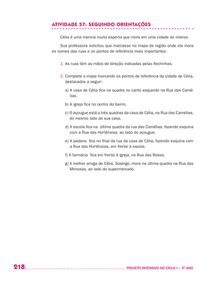 218 	 PROJETO INTENSIVO NO CICLO I – 3O
ANO
ATIVIDADE 57: SEGUINDO ORIENTAÇÕES
Célia é uma menina muito esperta que mora em uma cidade do interior.
Sua professora solicitou que marcasse no mapa da região onde ela mora
os nomes das ruas e os pontos de referência mais importantes.
1. As ruas têm as mãos de direção indicadas pelas flechinhas.
2. Complete o mapa marcando os pontos de referência da cidade de Célia,
destacados a seguir:
	 a) A casa de Célia fica na quadra no canto esquerdo na Rua das Camé-
lias.
	 b) A igreja fica no centro do bairro.
	 c) O açougue está a três quadras da casa de Célia, na Rua das Camélias,
do mesmo lado da sua casa.
	 d) A escola fica na última quadra da rua das Camélias, fazendo esquina
com a Rua das Hortênsias, ao lado do açougue.
	 e) A padaria fica no final da rua da casa de Célia, fazendo esquina com
a Rua das Hortênsias, em frente à escola.
	 f) A farmácia fica em frente à igreja, na Rua das Rosas.
	 g) A melhor amiga de Célia, Solange, mora na última quadra na Rua das
Mimosas, ao lado do supermercado.
 