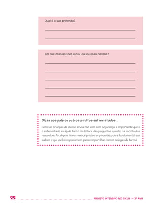 22 	 PROJETO INTENSIVO NO CICLO I – 3O
ANO
Qual é a sua preferida?
––––––––––––––––––––––––––––––––––––––––––––––––––––––––
––––––––––––––––––––––––––––––––––––––––––––––––––––––––
Em que ocasião você ouviu ou leu essa história?
––––––––––––––––––––––––––––––––––––––––––––––––––––––––
––––––––––––––––––––––––––––––––––––––––––––––––––––––––
––––––––––––––––––––––––––––––––––––––––––––––––––––––––
––––––––––––––––––––––––––––––––––––––––––––––––––––––––
––––––––––––––––––––––––––––––––––––––––––––––––––––––––
Dicas aos pais ou outros adultos entrevistados...
Como as crianças da classe ainda não leem com segurança, é importante que o
o entrevistado as ajude tanto na leitura das perguntas quanto na escrita das
respostas. Ah, depois de escrever, é preciso ler para elas, pois é fundamental que
saibam o que vocês responderam, para compartilhar com os colegas da turma!
 