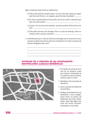220 	 PROJETO INTENSIVO NO CICLO I – 3O
ANO
Agora responda observando as referências:
	 a) Célia anda quantas quadras para ir de sua casa até a igreja se seguir
pela Rua das Flores e, em seguida, pela Rua das Orquídeas? _______
	 b) Às vezes, quando Célia sai da escola, ela vai ao cinema. Quantas qua-
dras ela anda então? ________________________________________
	 c) E para ir de sua casa até a padaria, quantas quadras Célia precisa an-
dar? ________________________________________________________
	 d) Célia adora brincar com Solange. Para ir à casa de Solange, Célia ne-
cessita andar quantas quadras? _______________________________
2. Considerando que a mãe da Célia aos domingos vai ao cinema de carro,
quantas quadras ela precisa percorrer, levando-se em conta as placas de
sentido obrigatório das ruas?
_______________________________________________________________
_______________________________________________________________
_______________________________________________________________
_______________________________________________________________
ATIVIDADE 58: À PROCURA DE UM APARTAMENTO -
IDENTIFICANDO ALGUMAS REFERÊNCIAS
1. Em folheto de venda de imó-
veis há um pequeno mapa
que mostra a localização de
um prédio em que os aparta-
mentos estão à venda.
2. Identifique nele os pontos de
referência.
3. Liste os pontos de referência
encontrados.
4. Verifique,juntamente com sua
professora e seus colegas,
quais foram os pontos de
referências que foram desta-
cados. Caso haja algum que
você não tenha marcado,
acrescente-o na sua lista.
 