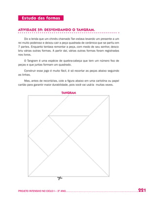 221PROJETO INTENSIVO NO CICLO I – 3O
ANO	
Estudo das formas
ATIVIDADE 59: DESVENDANDO O TANGRAM.
Diz a lenda que um chinês chamado Tan estava levando um presente a um
rei muito poderoso e deixou cair a peça quadrada de cerâmica que se partiu em
7 partes. Enquanto tentava remontar a peça, com medo de seu senhor, desco-
briu várias outras formas. A partir daí, várias outras formas foram registradas
nos livros.
O Tangram é uma espécie de quebra-cabeça que tem um número fixo de
peças e que juntas formam um quadrado.
Construir esse jogo é muito fácil, é só recortar as peças abaixo seguindo
as linhas.
Mas, antes de recortá-las, cole a figura abaixo em uma cartolina ou papel
cartão para garantir maior durabilidade, pois você vai usá-la muitas vezes.
TANGRAM
 