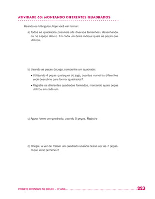 223PROJETO INTENSIVO NO CICLO I – 3O
ANO	
ATIVIDADE 60: MONTANDO DIFERENTES QUADRADOS
Usando os triângulos, hoje você vai formar:
	 a) Todos os quadrados possíveis (de diversos tamanhos), desenhando-
os no espaço abaixo. Em cada um deles indique quais as peças que
utilizou.
	 b) Usando as peças do jogo, componha um quadrado:
	 • Utilizando 4 peças quaisquer do jogo, quantas maneiras diferentes
você descobriu para formar quadrados?
	 • Registre os diferentes quadrados formados, marcando quais peças
utilizou em cada um.
	 c) Agora forme um quadrado, usando 5 peças. Registre
	 d) Chegou a vez de formar um quadrado usando dessa vez as 7 peças.
O que você percebeu?
 