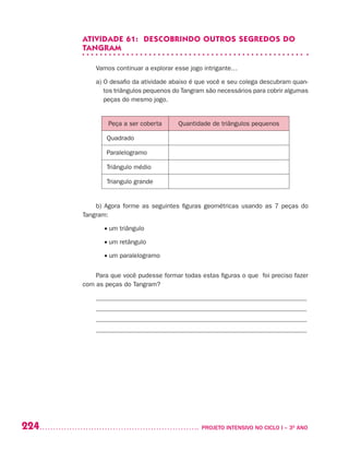 224 	 PROJETO INTENSIVO NO CICLO I – 3O
ANO
ATIVIDADE 61: DESCOBRINDO OUTROS SEGREDOS DO
TANGRAM
Vamos continuar a explorar esse jogo intrigante…
a) O desafio da atividade abaixo é que você e seu colega descubram quan-
tos triângulos pequenos do Tangram são necessários para cobrir algumas
peças do mesmo jogo.
Peça a ser coberta Quantidade de triângulos pequenos
Quadrado
Paralelogramo
Triângulo médio
Triangulo grande
b) Agora forme as seguintes figuras geométricas usando as 7 peças do
Tangram:
• um triângulo
• um retângulo
• um paralelogramo
Para que você pudesse formar todas estas figuras o que foi preciso fazer
com as peças do Tangram?
_________________________________________________________________
_________________________________________________________________
_________________________________________________________________
_________________________________________________________________
 