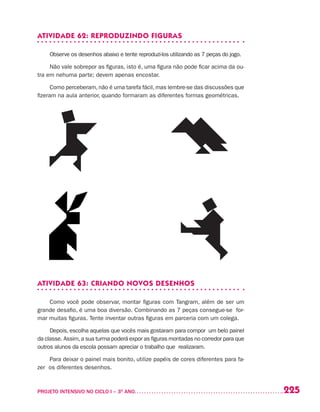 225PROJETO INTENSIVO NO CICLO I – 3O
ANO	
ATIVIDADE 62: REPRODUZINDO FIGURAS
Observe os desenhos abaixo e tente reproduzi-los utilizando as 7 peças do jogo.
Não vale sobrepor as figuras, isto é, uma figura não pode ficar acima da ou-
tra em nehuma parte; devem apenas encostar.
Como perceberam, não é uma tarefa fácil, mas lembre-se das discussões que
fizeram na aula anterior, quando formaram as diferentes formas geométricas.
ATIVIDADE 63: CRIANDO NOVOS DESENHOS
Como você pode observar, montar figuras com Tangram, além de ser um
grande desafio, é uma boa diversão. Combinando as 7 peças consegue-se for-
mar muitas figuras. Tente inventar outras figuras em parceria com um colega.
Depois, escolha aquelas que vocês mais gostaram para compor um belo painel
da classe. Assim,a sua turma poderá expor as figuras montadas no corredor para que
outros alunos da escola possam apreciar o trabalho que realizaram.
Para deixar o painel mais bonito, utilize papéis de cores diferentes para fa-
zer os diferentes desenhos.
 