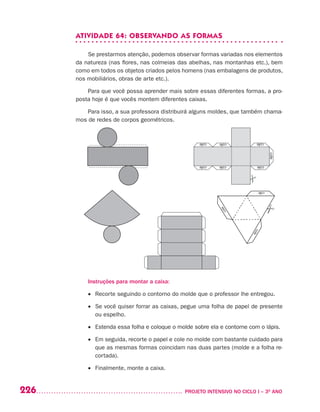 226 	 PROJETO INTENSIVO NO CICLO I – 3O
ANO
ATIVIDADE 64: OBSERVANDO AS FORMAS
Se prestarmos atenção, podemos observar formas variadas nos elementos
da natureza (nas flores, nas colmeias das abelhas, nas montanhas etc.), bem
como em todos os objetos criados pelos homens (nas embalagens de produtos,
nos mobiliários, obras de arte etc.).
Para que você possa aprender mais sobre essas diferentes formas, a pro-
posta hoje é que vocês montem diferentes caixas.
Para isso, a sua professora distribuirá alguns moldes, que também chama-
mos de redes de corpos geométricos.
Instruções para montar a caixa:
•	 Recorte seguindo o contorno do molde que o professor lhe entregou.
•	 Se você quiser forrar as caixas, pegue uma folha de papel de presente
ou espelho.
•	 Estenda essa folha e coloque o molde sobre ela e contorne com o lápis.
•	 Em seguida, recorte o papel e cole no molde com bastante cuidado para
que as mesmas formas coincidam nas duas partes (molde e a folha re-
cortada).
•	 Finalmente, monte a caixa.
 