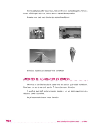 228 	 PROJETO INTENSIVO NO CICLO I – 3O
ANO
Como você já deve ter observado, nas construções realizadas pelos homens
esses sólidos geométricos, muitas vezes, não estão separados.
Imagine que você está diante dos seguintes objetos:
Em cada objeto quais sólidos você identifica?
ATIVIDADE 66: ANALISANDO OS SÓLIDOS
Observe as características de cada uma das caixas que vocês montaram.
Para isso, no seu grupo terá que ter 5 tipos diferentes de caixa.
A tarefa é que você pegue uma das caixas e, em um papel, apoie um dos
lados da caixa e contorne.
Faça isso com todos os lados da caixa.
 
