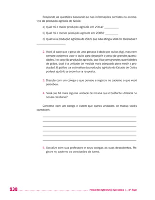 238 	 PROJETO INTENSIVO NO CICLO I – 3O
ANO
Responda às questões baseando-se nas informações contidas na estima-
tiva da produção agrícola de Goiás:
a)	Qual foi a maior produção agrícola em 2004? __________
b)	Qual foi a menor produção agrícola em 2005? _________
c)	Qual foi a produção agrícola de 2005 que não atingiu 200 mil toneladas?
____________________
2. Você já sabe que o peso de uma pessoa é dado por quilos (kg), mas nem
sempre podemos usar o quilo para descobrir o peso de grandes quanti-
dades. No caso da produção agrícola, que lida com grandes quantidades
de grãos, qual é a unidade de medida mais adequada para medir a pro-
dução? O gráfico da estimativa da produção agrícola do Estado de Goiás
poderá ajudá-lo a encontrar a resposta.
3. Discuta com um colega o que pensou e registre no caderno o que você
percebeu.
4. Será que há mais alguma unidade de massa que é bastante utilizada no
nosso cotidiano?
Converse com um colega e listem que outras unidades de massa vocês
conhecem.
_________________________________________________________________
_________________________________________________________________
_________________________________________________________________
_________________________________________________________________
_________________________________________________________________
_________________________________________________________________
5. Socialize com sua professora e seus colegas as suas descobertas. Re-
gistre no caderno as conclusões da turma.
 