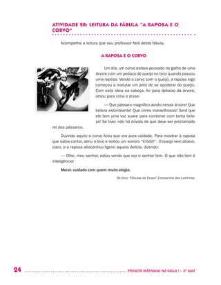 24 	 PROJETO INTENSIVO NO CICLO I – 3O
ANO
ATIVIDADE 2B: LEITURA DA FÁBULA “A RAPOSA E O
CORVO”
Acompanhe a leitura que seu professor fará desta fábula.
A RAPOSA E O CORVO
Um dia, um corvo estava pousado no galho de uma
árvore com um pedaço de queijo no bico quando passou
uma raposa. Vendo o corvo com o queijo, a raposa logo
começou a matutar um jeito de se apoderar do queijo.
Com esta ideia na cabeça, foi para debaixo da árvore,
olhou para cima e disse:
— Que pássaro magnífico avisto nessa árvore! Que
beleza estonteante! Que cores maravilhosas! Será que
ele tem uma voz suave para combinar com tanta bele-
za! Se tiver, não há dúvida de que deve ser proclamado
rei dos pássaros.
Ouvindo aquilo o corvo ficou que era pura vaidade. Para mostrar à raposa
que sabia cantar, abriu o bico e soltou um sonoro “Cróóó!”. O queijo veio abaixo,
claro, e a raposa abocanhou ligeiro aquela delícia, dizendo:
— Olhe, meu senhor, estou vendo que voz o senhor tem. O que não tem é
inteligência!
Moral: cuidado com quem muito elogia.
Do livro: “Fábulas de Esopo” Companhia das Letrinhas.
 