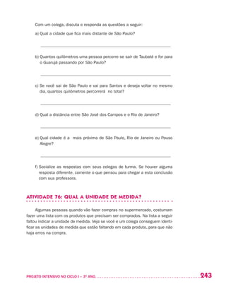 243PROJETO INTENSIVO NO CICLO I – 3O
ANO	
Com um colega, discuta e responda as questões a seguir:
a) Qual a cidade que fica mais distante de São Paulo?
______________________________________________________________
b) Quantos quilômetros uma pessoa percorre se sair de Taubaté e for para
o Guarujá passando por São Paulo?
______________________________________________________________
c) Se você sai de São Paulo e vai para Santos e deseja voltar no mesmo
dia, quantos quilômetros percorrerá no total?
______________________________________________________________
d) Qual a distância entre São José dos Campos e o Rio de Janeiro?
______________________________________________________________
e) Qual cidade é a mais próxima de São Paulo, Rio de Janeiro ou Pouso
Alegre?
______________________________________________________________
f) Socialize as respostas com seus colegas de turma. Se houver alguma
resposta diferente, comente o que pensou para chegar a esta conclusão
com sua professora.
ATIVIDADE 76: QUAL A UNIDADE DE MEDIDA?
Algumas pessoas quando vão fazer compras no supermercado, costumam
fazer uma lista com os produtos que precisam ser comprados. Na lista a seguir
faltou indicar a unidade de medida. Veja se você e um colega conseguem identi-
ficar as unidades de medida que estão faltando em cada produto, para que não
haja erros na compra.
 