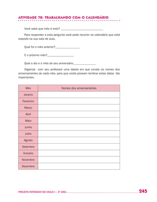 245PROJETO INTENSIVO NO CICLO I – 3O
ANO	
ATIVIDADE 78: TRABALHANDO COM O CALENDÁRIO
Você sabe que mês é este? _____________________________
Para responder a esta pergunta você pode recorrer ao calendário que está
exposto na sua sala de aula.
Qual foi o mês anterior?_________________
E o próximo mês?__________________
Qual o dia e o mês do seu aniversário._______________
Organize com seu professor uma tabela em que conste os nomes dos
aniversariantes de cada mês, para que vocês possam lembrar estas datas tão
importantes.
Mês Nomes dos aniversariantes
Janeiro
Fevereiro
Março
Abril
Maio
Junho
Julho
Agosto
Setembro
Outubro
Novembro
Dezembro
 