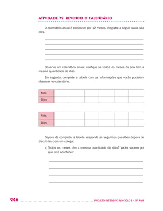 246 	 PROJETO INTENSIVO NO CICLO I – 3O
ANO
ATIVIDADE 79: REVENDO O CALENDÁRIO
O calendário anual é composto por 12 meses. Registre a seguir quais são
eles.
_________________________________________________________________
_________________________________________________________________
_________________________________________________________________
_________________________________________________________________
_________________________________________________________________
Observe um calendário anual, verifique se todos os meses do ano têm a
mesma quantidade de dias.
Em seguida, complete a tabela com as informações que vocês puderam
observar no calendário.
Mês
Dias
Mês
Dias
Depois de completar a tabela, responda as seguintes questões depois de
discuti-las com um colega:
a) Todos os meses têm a mesma quantidade de dias? Vocês sabem por
que isto acontece?
______________________________________________________________
______________________________________________________________
______________________________________________________________
______________________________________________________________
Mes
Dom
 