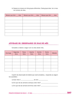 247PROJETO INTENSIVO NO CICLO I – 3O
ANO	
b) Separe os meses em três grupos diferentes. Cada grupo deve ter o mes-
mo número de dias.
ATIVIDADE 80: OBSERVANDO OS DIAS DO MÊS
Complete a tabela a seguir com os dias deste mês.
A partir da observação da tabela que você completou, responda as seguin-
tes questões:
a) Este mês é __________________ do ano _____________
b) Em que dia da semana começou este mês? ________________________
c) Em que dia da semana terminou este mês? ________________________
Meses que têm ___ dias Meses que têm ___ dias Meses que têm ___ dias
Domingo
Segunda-
feira
Terça-
feira
Quarta-
feira
Quinta-
feira
Sexta-
feira
Sábado
 