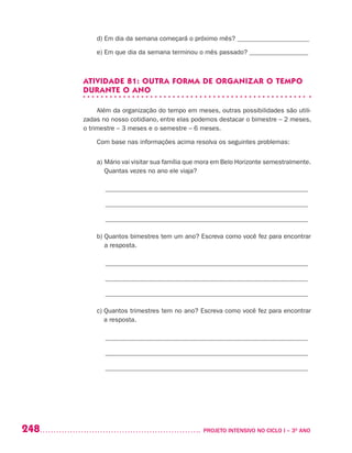 248 	 PROJETO INTENSIVO NO CICLO I – 3O
ANO
d) Em dia da semana começará o próximo mês? ______________________
e) Em que dia da semana terminou o mês passado? __________________
ATIVIDADE 81: OUTRA FORMA DE ORGANIZAR O TEMPO
DURANTE O ANO
Além da organização do tempo em meses, outras possibilidades são utili-
zadas no nosso cotidiano, entre elas podemos destacar o bimestre – 2 meses,
o trimestre – 3 meses e o semestre – 6 meses.
Com base nas informações acima resolva os seguintes problemas:
a) Mário vai visitar sua família que mora em Belo Horizonte semestralmente.
Quantas vezes no ano ele viaja?
______________________________________________________________
______________________________________________________________
______________________________________________________________
b) Quantos bimestres tem um ano? Escreva como você fez para encontrar
a resposta.
______________________________________________________________
______________________________________________________________
______________________________________________________________
c) Quantos trimestres tem no ano? Escreva como você fez para encontrar
a resposta.
______________________________________________________________
______________________________________________________________
______________________________________________________________
 