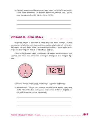 249PROJETO INTENSIVO NO CICLO I – 3O
ANO	
d) Compare suas respostas com um colega e veja como ele fez para solu-
cionar estes problemas. Ele resolveu do mesmo jeito que você? Se ele
usou outro procedimento, registre como ele fez.
______________________________________________________________
______________________________________________________________
______________________________________________________________
ATIVIDADE 82: LENDO HORAS
Os povos antigos já possuíam a preocupação de medir o tempo. Muitos
construíram relógios de areia ou ampulhetas, outros relógios de sol, outros ain-
da relógios de água. Hoje, estes instrumentos para medir o tempo foram aper-
feiçoados e conseguem medi-lo com bastante precisão.
Como vocês já devem saber, o dia possui 24 horas e os instrumentos que
usamos para medir este tempo são os relógios analógicos e os relógios digi-
tais.
Com base nestas informações, resolvam os seguintes problemas:
a) Fernando tem 72 horas para entregar um relatório de vendas para o seu
chefe. Há quantos dias corresponde este número de horas? Registre co-
mo você fez para encontrar o resultado.
______________________________________________________________
______________________________________________________________
______________________________________________________________
12:19
 