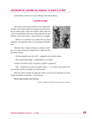25PROJETO INTENSIVO NO CICLO I – 3O
ANO	
ATIVIDADE 2C: LEITURA DA FÁBULA “O SAPO E O BOI”
Acompanhe a leitura que seu professor fará desta fábula.
O SAPO E O BOI
Há muito, muito tempo existiu um boi imponente.
Um dia, o boi estava dando seu passeio da tarde quan-
do um pobre sapo, todo mal vestido, olhou para ele
e ficou maravilhado. Cheio de inveja daquele boi que
parecia o dono do mundo, o sapo chamou os amigos.
– Olhem só o tamanho do sujeito! Até que ele é
elegante, mas grande coisa; se eu quisesse também
era.
Dizendo isso, o sapo começou a estufar a barri-
ga e em pouco tempo já estava com o dobro do seu
tamanho normal.
– Já estou grande que nem ele? – perguntou aos outros sapos.
– Não, ainda está longe! –­responderam os amigos.
O sapo se estufou mais um pouco e repetiu a pergunta.
– Não – disseram de novo os outros sapos –, e é melhor você parar com
isso porque senão vai acabar se machucando.
Mas era tanta vontade do sapo de imitar o boi que ele continuou se estu-
fando, estufando, estufando – até estourar.
Moral: Seja sempre você mesmo.
Do livro: “Fábulas de Esopo” Companhia das Letrinhas.
 