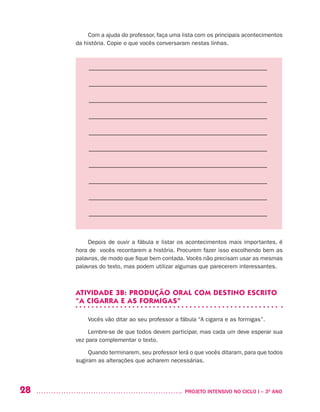 28 	 PROJETO INTENSIVO NO CICLO I – 3O
ANO
Com a ajuda do professor, faça uma lista com os principais acontecimentos
da história. Copie o que vocês conversaram nestas linhas.
––––––––––––––––––––––––––––––––––––––––––––––––––––––––
––––––––––––––––––––––––––––––––––––––––––––––––––––––––
––––––––––––––––––––––––––––––––––––––––––––––––––––––––
––––––––––––––––––––––––––––––––––––––––––––––––––––––––
––––––––––––––––––––––––––––––––––––––––––––––––––––––––
––––––––––––––––––––––––––––––––––––––––––––––––––––––––
––––––––––––––––––––––––––––––––––––––––––––––––––––––––
––––––––––––––––––––––––––––––––––––––––––––––––––––––––
––––––––––––––––––––––––––––––––––––––––––––––––––––––––
––––––––––––––––––––––––––––––––––––––––––––––––––––––––
Depois de ouvir a fábula e listar os acontecimentos mais importantes, é
hora de vocês recontarem a história. Procurem fazer isso escolhendo bem as
palavras, de modo que fique bem contada. Vocês não precisam usar as mesmas
palavras do texto, mas podem utilizar algumas que parecerem interessantes.
ATIVIDADE 3B: PRODUÇÃO ORAL COM DESTINO ESCRITO
“A CIGARRA E AS FORMIGAS”
Vocês vão ditar ao seu professor a fábula “A cigarra e as formigas”.
Lembre-se de que todos devem participar, mas cada um deve esperar sua
vez para complementar o texto.
Quando terminarem, seu professor lerá o que vocês ditaram, para que todos
sugiram as alterações que acharem necessárias.
 