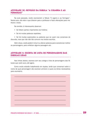 29PROJETO INTENSIVO NO CICLO I – 3O
ANO	
ATIVIDADE 3C: REVISÃO DA FÁBULA “A CIGARRA E AS
FORMIGAS”
Na aula passada, vocês escreveram a fábula “A cigarra e as formigas”.
Nesta aula, vão reler o que ditaram para o professor e fazer alterações para me-
lhorar o texto.
Na revisão, é interessante observar:
•	 Se faltam partes importantes da história;
•	 Se há muitas palavras repetidas;
•	 Se há muitas expressões ou palavras que se usam nas conversas do
dia-a-dia, mas que não são tão comuns nos textos escritos.
Além disso, vocês podem incluir ou alterar palavras para caracterizar melhor
as personagens, para enfatizar alguma passagem etc.
ATIVIDADE 4: ESCRITA DE LISTA DE PERSONAGENS DAS
FÁBULAS LIDAS
Nas linhas abaixo, escreva com seu colega a lista de personagens das fá-
bulas que você ouviu até agora.
Como vocês estarão trabalhando em duplas, terão que conversar sobre o
nome de qual personagem vão escrever primeiro e quais as letras necessárias
para escrevê-lo.
––––––––––––––––––––––––––––––––––––––––––––––––––––––––
––––––––––––––––––––––––––––––––––––––––––––––––––––––––
––––––––––––––––––––––––––––––––––––––––––––––––––––––––
––––––––––––––––––––––––––––––––––––––––––––––––––––––––
––––––––––––––––––––––––––––––––––––––––––––––––––––––––
––––––––––––––––––––––––––––––––––––––––––––––––––––––––
––––––––––––––––––––––––––––––––––––––––––––––––––––––––
 