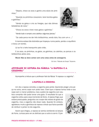 31PROJETO INTENSIVO NO CICLO I – 3O
ANO	
“Depois, choco os ovos e ganho uma dúzia de pinti-
nhos.”
“Quando os pintinhos crescerem, terei bonitos galos
e galinhas.”
“Vendo os galos e crio as frangas, que são ótimas
botadeiras de ovos.”
“Choco os ovos e terei mais galos e galinhas.”
“Vendo tudo e compro uma cabrita e algumas porcas.”
“Se cada porca me der três leitõezinhos, vendo dois, fico com um e ...”
A menina estava tão distraída que tropeçou numa pedra, perdeu o equilíbrio
e levou um tombo.
Lá se foi o leite branquinho pelo chão.
E os ovos, os pintinhos, os galos, as galinhas, os cabritos, as porcas e os
leitõezinhos pelos ares.
Moral: Não se deve contar com uma coisa antes de consegui-la.
Do livro: “Fábulas de Esopo” Scipione.
ATIVIDADE 5C LEITURA DA FÁBULA “A RAPOSA E A
CEGONHA”
Acompanhe a leitura que o professor fará da fábula “A raposa e a cegonha”.
A RAPOSA E A CEGONHA
Um dia a raposa convidou a cegonha para jantar. Querendo pregar uma pe-
ça na outra, serviu sopa num prato raso. Claro que a raposa tomou toda a sua
sopa sem o menor problema, mas a pobre da cegonha com seu
bico comprido não pode tomar uma gota. O resultado foi que a
cegonha voltou para casa morrendo de fome. A raposa fingiu que
estava preocupada, perguntou se a sopa não estava do gosto da
cegonha, mas a cegonha não disse nada. Quando foi embora,
agradeceu muito a gentileza da raposa e disse que fazia questão
de retribuir o jantar no dia seguinte.
Assim que chegou, a raposa se sentou lambendo os beiços
de fome, curiosa para ver as delícias que a outra ia servir. O jan-
 