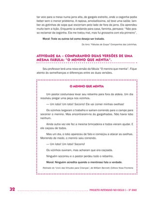 32 	 PROJETO INTENSIVO NO CICLO I – 3O
ANO
tar veio para a mesa numa jarra alta, de gargalo estreito, onde a cegonha podia
beber sem o menor problema. A raposa, amoladíssima, só teve uma saída: lam-
ber as gotinhas de sopa que escorriam pelo lado de fora da jarra. Ela aprendeu
muito bem a lição. Enquanto ia andando para casa, faminta, pensava: “Não pos-
so reclamar da cegonha. Ela me tratou mal, mas fui grosseira com ela primeiro”.
Moral: Trate os outros tal como deseja ser tratado.
Do livro: “Fábulas de Esopo” Companhia das Letrinhas.
ATIVIDADE 6A – COMPARANDO DUAS VERSÕES DE UMA
MESMA FÁBULA: “O MENINO QUE MENTIA”.
Seu professor lerá uma nova versão da fábula “O menino que mentia”. Fique
atento às semelhanças e diferenças entre as duas versões.
O MENINO QUE MENTIA
Um pastor costumava levar seu rebanho para fora da aldeia. Um dia
resolveu pregar uma peça nos vizinhos.
— Um lobo! Um lobo! Socorro! Ele vai comer minhas ovelhas!
Os vizinhos largaram o trabalho e saíram correndo para o campo para
socorrer o menino. Mas encontraram-no às gargalhadas. Não havia lobo
nenhum.
Ainda outra vez ele fez a mesma brincadeira e todos vieram ajudar. E
ele caçoou de todos.
Mas um dia, o lobo apareceu de fato e começou a atacar as ovelhas.
Morrendo de medo, o menino saiu correndo.
— Um lobo! Um lobo! Socorro!
Os vizinhos ouviram, mas acharam que era caçoada.
Ninguém socorreu e o pastor perdeu todo o rebanho.
Moral: Ninguém acredita quando o mentiroso fala a verdade.
Retirado do “Livro das Virtudes para Crianças”, de William Bennett. Editora Nova Fronteira 
 