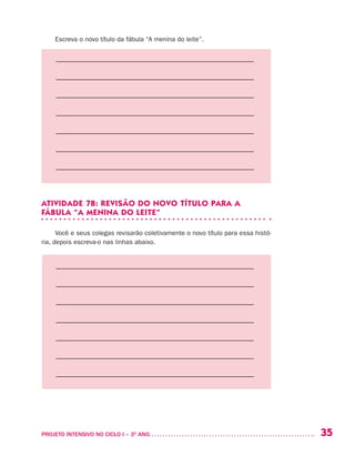 35PROJETO INTENSIVO NO CICLO I – 3O
ANO	
Escreva o novo título da fábula “A menina do leite”.
––––––––––––––––––––––––––––––––––––––––––––––––––––––––
––––––––––––––––––––––––––––––––––––––––––––––––––––––––
––––––––––––––––––––––––––––––––––––––––––––––––––––––––
––––––––––––––––––––––––––––––––––––––––––––––––––––––––
––––––––––––––––––––––––––––––––––––––––––––––––––––––––
––––––––––––––––––––––––––––––––––––––––––––––––––––––––
––––––––––––––––––––––––––––––––––––––––––––––––––––––––
ATIVIDADE 7B: REVISÃO DO NOVO TÍTULO PARA A
FÁBULA “A MENINA DO LEITE”
Você e seus colegas revisarão coletivamente o novo título para essa histó-
ria, depois escreva-o nas linhas abaixo.
––––––––––––––––––––––––––––––––––––––––––––––––––––––––
––––––––––––––––––––––––––––––––––––––––––––––––––––––––
––––––––––––––––––––––––––––––––––––––––––––––––––––––––
––––––––––––––––––––––––––––––––––––––––––––––––––––––––
––––––––––––––––––––––––––––––––––––––––––––––––––––––––
––––––––––––––––––––––––––––––––––––––––––––––––––––––––
––––––––––––––––––––––––––––––––––––––––––––––––––––––––
 