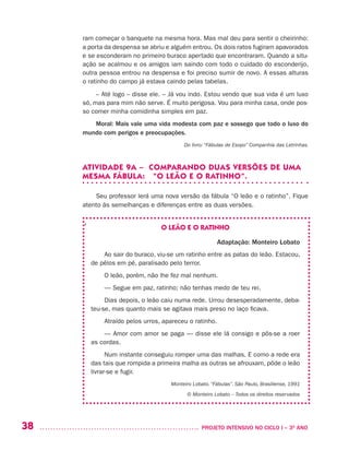 38 	 PROJETO INTENSIVO NO CICLO I – 3O
ANO
ram começar o banquete na mesma hora. Mas mal deu para sentir o cheirinho:
a porta da despensa se abriu e alguém entrou. Os dois ratos fugiram apavorados
e se esconderam no primeiro buraco apertado que encontraram. Quando a situ-
ação se acalmou e os amigos iam saindo com todo o cuidado do esconderijo,
outra pessoa entrou na despensa e foi preciso sumir de novo. A essas alturas
o ratinho do campo já estava caindo pelas tabelas.
– Até logo – disse ele. – Já vou indo. Estou vendo que sua vida é um luxo
só, mas para mim não serve. É muito perigosa. Vou para minha casa, onde pos-
so comer minha comidinha simples em paz.
Moral: Mais vale uma vida modesta com paz e sossego que todo o luxo do
mundo com perigos e preocupações.
Do livro: “Fábulas de Esopo” Companhia das Letrinhas.
ATIVIDADE 9A – COMPARANDO DUAS VERSÕES DE UMA
MESMA FÁBULA: “O LEÃO E O RATINHO”.
Seu professor lerá uma nova versão da fábula “O leão e o ratinho”. Fique
atento às semelhanças e diferenças entre as duas versões.
O LEÃO E O RATINHO
Adaptação: Monteiro Lobato
Ao sair do buraco, viu-se um ratinho entre as patas do leão. Estacou,
de pêlos em pé, paralisado pelo terror.
O leão, porém, não lhe fez mal nenhum. 
— Segue em paz, ratinho; não tenhas medo de teu rei. 
Dias depois, o leão caiu numa rede. Urrou desesperadamente, deba-
teu-se, mas quanto mais se agitava mais preso no laço ficava.
Atraído pelos urros, apareceu o ratinho.
— Amor com amor se paga — disse ele lá consigo e pôs-se a roer
as cordas. 
Num instante conseguiu romper uma das malhas. E como a rede era
das tais que rompida a primeira malha as outras se afrouxam, pôde o leão
livrar-se e fugir.
Monteiro Lobato. “Fábulas”. São Paulo, Brasiliense, 1991
© Monteiro Lobato – Todos os direitos reservados
,
 