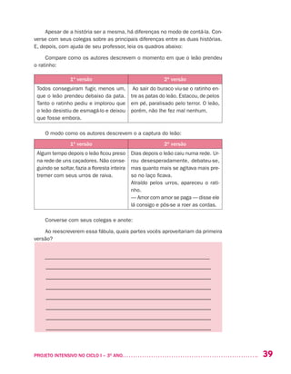 39PROJETO INTENSIVO NO CICLO I – 3O
ANO	
Apesar de a história ser a mesma, há diferenças no modo de contá-la. Con-
verse com seus colegas sobre as principais diferenças entre as duas histórias.
E, depois, com ajuda de seu professor, leia os quadros abaixo:
Compare como os autores descrevem o momento em que o leão prendeu
o ratinho:
1ª versão 2ª versão
Todos conseguiram fugir, menos um,
que o leão prendeu debaixo da pata.
Tanto o ratinho pediu e implorou que
o leão desistiu de esmagá-lo e deixou
que fosse embora.
Ao sair do buraco viu-se o ratinho en-
tre as patas do leão. Estacou, de pelos
em pé, paralisado pelo terror. O leão,
porém, não lhe fez mal nenhum.
O modo como os autores descrevem o a captura do leão:
1ª versão 2ª versão
Algum tempo depois o leão ficou preso
na rede de uns caçadores. Não conse-
guindo se soltar, fazia a floresta inteira
tremer com seus urros de raiva.
Dias depois o leão caiu numa rede. Ur-
rou desesperadamente, debateu-se,
mas quanto mais se agitava mais pre-
so no laço ficava.
Atraído pelos urros, apareceu o rati-
nho.
— Amor com amor se paga — disse ele
lá consigo e pôs-se a roer as cordas. 
Converse com seus colegas e anote:
Ao reescreverem essa fábula, quais partes vocês aproveitariam da primeira
versão?
––––––––––––––––––––––––––––––––––––––––––––––––––––––––––––––
–––––––––––––––––––––––––––––––––––––––––––––––––––––––––
–––––––––––––––––––––––––––––––––––––––––––––––––––––––––
–––––––––––––––––––––––––––––––––––––––––––––––––––––––––
–––––––––––––––––––––––––––––––––––––––––––––––––––––––––
–––––––––––––––––––––––––––––––––––––––––––––––––––––––––
–––––––––––––––––––––––––––––––––––––––––––––––––––––––––
–––––––––––––––––––––––––––––––––––––––––––––––––––––––––
 