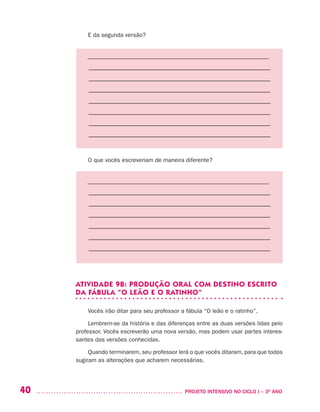 40 	 PROJETO INTENSIVO NO CICLO I – 3O
ANO
E da segunda versão?
––––––––––––––––––––––––––––––––––––––––––––––––––––––––––––––
–––––––––––––––––––––––––––––––––––––––––––––––––––––––––
–––––––––––––––––––––––––––––––––––––––––––––––––––––––––
–––––––––––––––––––––––––––––––––––––––––––––––––––––––––
–––––––––––––––––––––––––––––––––––––––––––––––––––––––––
–––––––––––––––––––––––––––––––––––––––––––––––––––––––––
–––––––––––––––––––––––––––––––––––––––––––––––––––––––––
–––––––––––––––––––––––––––––––––––––––––––––––––––––––––
O que vocês escreveriam de maneira diferente?
––––––––––––––––––––––––––––––––––––––––––––––––––––––––––––––
–––––––––––––––––––––––––––––––––––––––––––––––––––––––––
–––––––––––––––––––––––––––––––––––––––––––––––––––––––––
–––––––––––––––––––––––––––––––––––––––––––––––––––––––––
–––––––––––––––––––––––––––––––––––––––––––––––––––––––––
–––––––––––––––––––––––––––––––––––––––––––––––––––––––––
–––––––––––––––––––––––––––––––––––––––––––––––––––––––––
ATIVIDADE 9B: PRODUÇÃO ORAL COM DESTINO ESCRITO
DA FÁBULA “O LEÃO E O RATINHO”
Vocês irão ditar para seu professor a fábula “O leão e o ratinho”.
Lembrem-se da história e das diferenças entre as duas versões lidas pelo
professor. Vocês escreverão uma nova versão, mas podem usar partes interes-
santes das versões conhecidas.
Quando terminarem, seu professor lerá o que vocês ditaram, para que todos
sugiram as alterações que acharem necessárias.
 