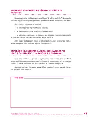 41PROJETO INTENSIVO NO CICLO I – 3O
ANO	
ATIVIDADE 9C: REVISÃO DA FÁBULA “O LEÃO E O
RATINHO”.
Na aula passada, vocês escreveram a fábula “O leão e o ratinho”. Nesta aula,
vão reler o que ditaram para o professor e fazer alterações para melhorar o texto.
Na revisão, é interessante observar:
•	 se faltam partes importantes da história;
•	 se há palavras que se repetem excessivamente;
•	 se há muitas expressões ou palavras que se usam nas conversas do dia-
a-dia, mas que não são tão comuns nos textos escritos.
Além disso, vocês podem incluir ou alterar palavras para caracterizar melhor
as personagens, para enfatizar alguma passagem, etc.
ATIVIDADE 10: ESCREVER A MORAL DAS FÁBULAS “O
LEÃO E O RATINHO” E “A RAPOSA E A CEGONHA”
Para essa atividade, o professor organizará a classe em duplas e definirá
sobre qual fábula cada dupla escreverá. Metade da classe escreverá a moral da
fábula “O leão e o ratinho” e a outra metade, “A raposa e a cegonha“.
No espaço abaixo, escrevam o novo título escolhido e, em seguida, façam
um desenho para ilustrá-lo.
Novo título:_______________________________________________
 