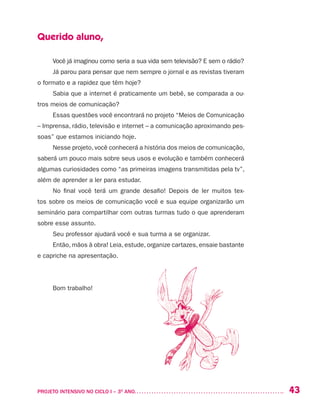 43PROJETO INTENSIVO NO CICLO I – 3O
ANO	
Querido aluno,
Você já imaginou como seria a sua vida sem televisão? E sem o rádio?
Já parou para pensar que nem sempre o jornal e as revistas tiveram
o formato e a rapidez que têm hoje?
Sabia que a internet é praticamente um bebê, se comparada a ou-
tros meios de comunicação?
Essas questões você encontrará no projeto “Meios de Comunicação
– Imprensa, rádio, televisão e internet – a comunicação aproximando pes-
soas” que estamos iniciando hoje.
Nesse projeto, você conhecerá a história dos meios de comunicação,
saberá um pouco mais sobre seus usos e evolução e também conhecerá
algumas curiosidades como “as primeiras imagens transmitidas pela tv”,
além de aprender a ler para estudar.
No final você terá um grande desafio! Depois de ler muitos tex-
tos sobre os meios de comunicação você e sua equipe organizarão um
seminário para compartilhar com outras turmas tudo o que aprenderam
sobre esse assunto.
Seu professor ajudará você e sua turma a se organizar.
Então, mãos à obra! Leia, estude, organize cartazes, ensaie bastante
e capriche na apresentação.
Bom trabalho!
 