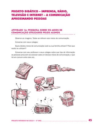 45PROJETO INTENSIVO NO CICLO I – 3O
ANO	
PROJETO DIDÁTICO – IMPRENSA, RÁDIO,
TELEVISÃO E INTERNET – A COMUNICAÇÃO
APROXIMANDO PESSOAS
ATIVIDADE 1A: PESQUISA SOBRE OS MEIOS DE
COMUNICAÇÃO UTILIZADOS PELOS ALUNOS
Observe as imagens. Todas se referem aos meios de comunicação.
Converse com seus colegas:
Quais destes meios de comunicação você ou sua família utilizam? Para que
vocês os utilizam?
Converse com seu professor e seus colegas sobre que tipo de informação
as pessoas procuram ao acessar cada um desses meios de comunicação, o que
há em comum entre eles etc.
 