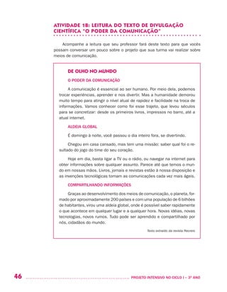 46 	 PROJETO INTENSIVO NO CICLO I – 3O
ANO
ATIVIDADE 1B: LEITURA DO TEXTO DE DIVULGAÇÃO
CIENTÍFICA “O PODER DA COMUNICAÇÃO”
Acompanhe a leitura que seu professor fará deste texto para que vocês
possam conversar um pouco sobre o projeto que sua turma vai realizar sobre
meios de comunicação.
DE OLHO NO MUNDO
O PODER DA COMUNICAÇÃO
A comunicação é essencial ao ser humano. Por meio dela, podemos
trocar experiências, aprender e nos divertir. Mas a humanidade demorou
muito tempo para atingir o nível atual de rapidez e facilidade na troca de
informações. Vamos conhecer como foi esse trajeto, que levou séculos
para se concretizar: desde os primeiros livros, impressos no barro, até a
atual internet.
ALDEIA GLOBAL
É domingo à noite, você passou o dia inteiro fora, se divertindo.
Chegou em casa cansado, mas tem uma missão: saber qual foi o re-
sultado do jogo do time do seu coração.
Hoje em dia, basta ligar a TV ou o rádio, ou navegar na internet para
obter informações sobre qualquer assunto. Parece até que temos o mun-
do em nossas mãos. Livros, jornais e revistas estão à nossa disposição e
as invenções tecnológicas tornam as comunicações cada vez mais ágeis.
COMPARTILHANDO INFORMAÇÕES
Graças ao desenvolvimento dos meios de comunicação, o planeta, for-
mado por aproximadamente 200 países e com uma população de 6 bilhões
de habitantes, virou uma aldeia global, onde é possível saber rapidamente
o que acontece em qualquer lugar e a qualquer hora. Novas idéias, novas
tecnologias, novos rumos. Tudo pode ser aprendido e compartilhado por
nós, cidadãos do mundo.
Texto extraído da revista Recreio
 